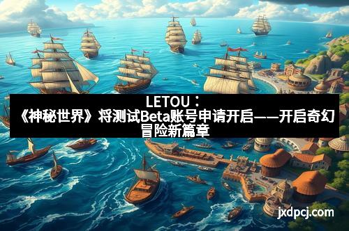 LETOU：《神秘世界》将测试Beta账号申请开启——开启奇幻冒险新篇章